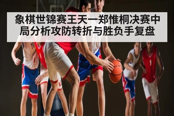象棋世锦赛王天一郑惟桐决赛中局分析攻防转折与胜负手复盘