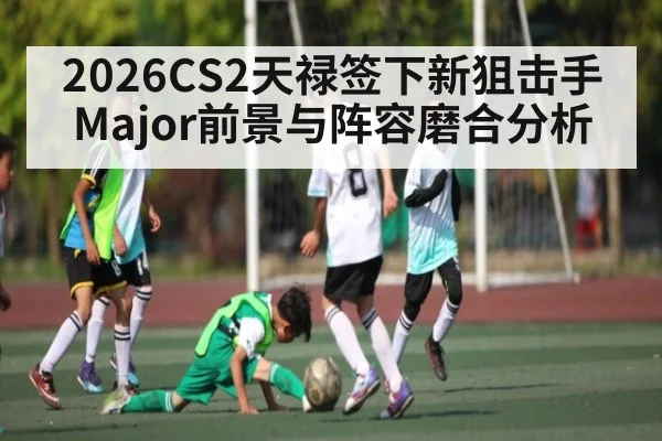 2026CS2天禄签下新狙击手Major前景与阵容磨合分析
