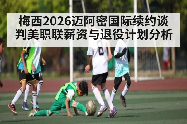 梅西2026迈阿密国际续约谈判美职联薪资与退役计划分析